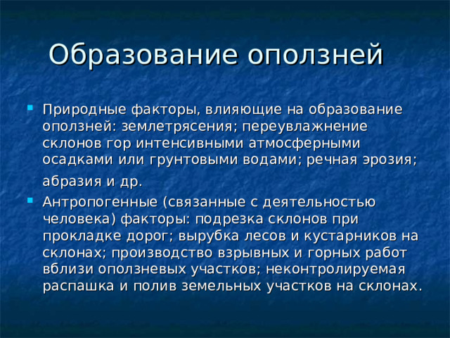 Природные факторы, влияющие на образование оползней: землетрясения; переувлажнение склонов гор интенсивными атмосферными осадками или грунтовыми водами; речная эрозия; абразия и др. Антропогенные (связанные с деятельностью человека) факторы: подрезка склонов при прокладке дорог; вырубка лесов и кустарников на склонах; производство взрывных и горных работ вблизи оползневых участков; неконтролируемая распашка и полив земельных участков на склонах. 