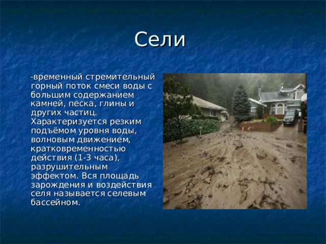  -временный стремительный горный поток смеси воды с большим содержанием камней, песка, глины и других частиц. Характеризуется резким подъёмом уровня воды, волновым движением, кратковременностью действия (1-3 часа), разрушительным эффектом. Вся площадь зарождения и воздействия селя называется селевым бассейном. 