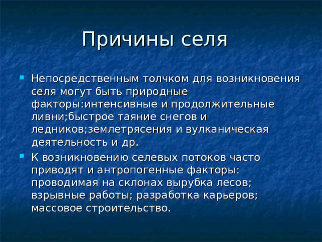 Непосредственным толчком для возникновения селя могут быть природные факторы:интенсивные и продолжительные ливни;быстрое таяние снегов и ледников;землетрясения и вулканическая деятельность и др. К возникновению селевых потоков часто приводят и антропогенные факторы: проводимая на склонах вырубка лесов; взрывные работы; разработка карьеров; массовое строительство. 