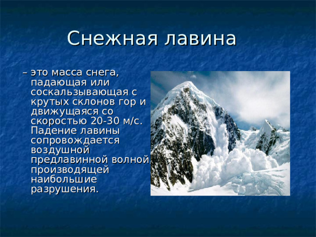 – это масса снега, падающая или соскальзывающая с крутых склонов гор и движущаяся со скоростью 20-30 м/с. Падение лавины сопровождается воздушной предлавинной волной, производящей наибольшие разрушения. 