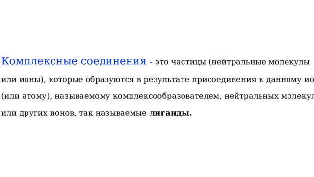 Комплексные соединения - это частицы (нейтральные молекулы или ионы), которые образуются в результате присоединения к данному иону (или атому), называемому комплексообразователем, нейтральных молекул или других ионов, так называемые лиганды. 