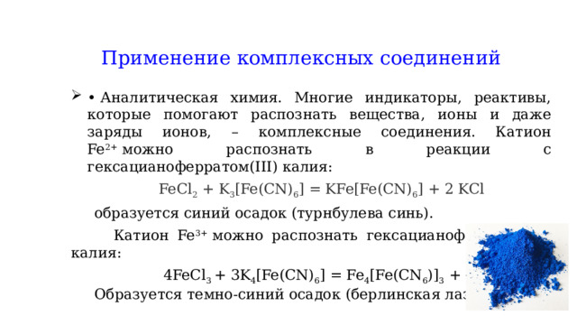 Применение комплексных соединений •  Аналитическая химия. Многие индикаторы, реактивы, которые помогают распознать вещества, ионы и даже заряды ионов, – комплексные соединения. Катион Fe 2+  можно распознать в реакции с гексацианоферратом(III) калия:  FeCl 2 + K 3 [Fe(CN) 6 ] = KFe[Fe(CN) 6 ] + 2 KCl  образуется синий осадок (турнбулева синь).  Катион Fe 3+  можно распознать гексацианоферратом(II) калия:  4FeCl 3  + 3K 4 [Fe(CN) 6 ] = Fe 4 [Fe(CN 6 )] 3 + 12KCl  Образуется темно-синий осадок (берлинская лазурь) 