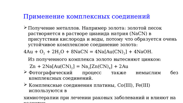 Применение комплексных соединений Получение металлов. Например золота: золотой песок растворяется в растворе цианида натрия (NaCN) в присутствии кислорода и воды, потому что образуется очень устойчивое комплексное соединение золота: 4Au + O 2  + 2H 2 O + 8NaCN = 4Na[Au(CN) 2 ] + 4NaOH.  Из полученного комплекса золото вытесняют цинком:  Zn + 2Na[Au(CN) 2 ] = Na 2 [Zn(CN) 4 ] + 2Au Фотографический процесс также немыслим без комплексных соединений. Комплексные соединения платины, Co(III), Fe(III) используются в химиотерапии при лечении раковых заболеваний и влияют на развитие раковых клеток 