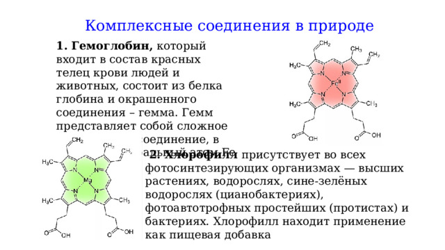 Комплексные соединения в природе  1.  Гемоглобин, который входит в состав красных телец крови людей и животных, состоит из белка глобина и окрашенного соединения – гемма. Гемм представляет собой сложное комплексное соединение, в котором центральный атом Fe (+2)  2. Хлорофилл присутствует во всех фотосинтезирующих организмах — высших растениях, водорослях, сине-зелёных водорослях (цианобактериях), фотоавтотрофных простейших (протистах) и бактериях.   Хлорофилл находит применение как пищевая добавка 