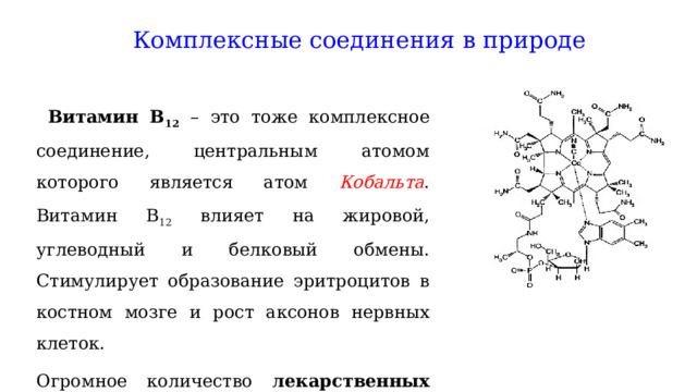 Комплексные соединения в природе   Витамин В 12  – это тоже комплексное соединение, центральным атомом которого является атом Кобальта . Витамин В 12 влияет на жировой, углеводный и белковый обмены. Стимулирует образование эритроцитов в костном мозге и рост аксонов нервных клеток. Огромное количество лекарственных препаратов представляют собой комплексные соединения. 