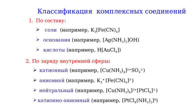 Классификация комплексных соединений По составу:  соли (например, K 3 [Fe(CN) 6 ]  соли (например, K 3 [Fe(CN) 6 ] основания (например, [Ag(NH 3 ) 2 ]OH) кислоты (например, H[AuCl 4 ]) основания (например, [Ag(NH 3 ) 2 ]OH) кислоты (например, H[AuCl 4 ]) 2. По заряду внутренней сферы :  катионный (например, [Cu(NH 3 ) 4 ] 2+ SO 4 2- )  анионнай (например, K 3 + [Fe(CN) 6 ] 3- )  катионный (например, [Cu(NH 3 ) 4 ] 2+ SO 4 2- )  анионнай (например, K 3 + [Fe(CN) 6 ] 3- )  нейтральный (например, [Cu(NH 3 ) 4 ] 2+ [PtCl 4 ] 2- ) катионно-анионный (например, [PtCl 4 (NH 3 ) 2 ] 0 )  нейтральный (например, [Cu(NH 3 ) 4 ] 2+ [PtCl 4 ] 2- ) катионно-анионный (например, [PtCl 4 (NH 3 ) 2 ] 0 ) 