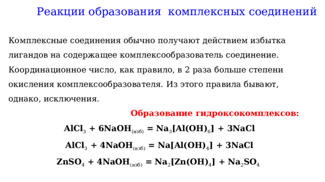 Реакции образования комплексных соединений Комплексные соединения обычно получают действием избытка лигандов на содержащее комплексообразователь соединение. Координационное число, как правило, в 2 раза больше степени окисления комплексообразователя. Из этого правила бывают, однако, исключения.  Образование гидроксокомплексов: AlCl 3  + 6NaOH (изб)  = Na 3 [Al(OH) 6 ] + 3NaCl AlCl 3  + 4NaOH (изб)  = Na[Al(OH) 4 ] + 3NaCl ZnSO 4  + 4NaOH (изб)  = Na 2 [Zn(OH) 4 ] + Na 2 SO 4   