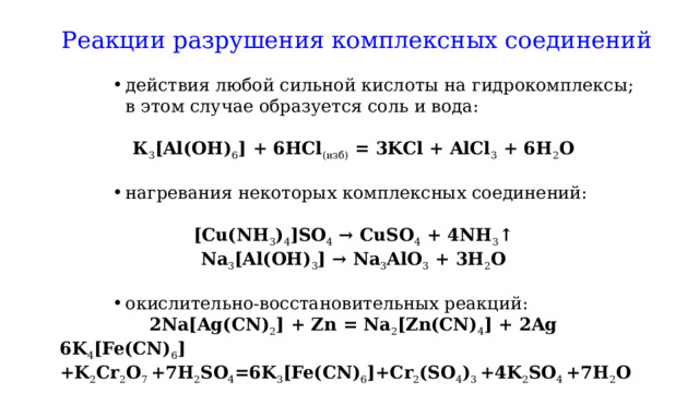 Реакции разрушения комплексных соединений   действия любой сильной кислоты на гидрокомплексы; в этом случае образуется соль и вода: действия любой сильной кислоты на гидрокомплексы; в этом случае образуется соль и вода: действия любой сильной кислоты на гидрокомплексы; в этом случае образуется соль и вода:   К 3 [Al(OH) 6 ] + 6HCl (изб)  = 3KCl + AlCl 3  + 6H 2 O   нагревания некоторых комплексных соединений: нагревания некоторых комплексных соединений: нагревания некоторых комплексных соединений:   [Cu(NH 3 ) 4 ]SO 4  → CuSO 4  + 4NH 3 ↑ Na 3 [Al(OH) 3 ] → Na 3 AlO 3  + 3H 2 O   окислительно-восстановительных реакций: окислительно-восстановительных реакций: окислительно-восстановительных реакций: 2Na[Ag(CN) 2 ] + Zn = Na 2 [Zn(CN) 4 ] + 2Ag 6K 4 [Fe(CN) 6 ] +K 2 Cr 2 O 7  +7H 2 SO 4 =6K 3 [Fe(CN) 6 ]+Cr 2 (SO 4 ) 3  +4K 2 SO 4  +7H 2 O 
