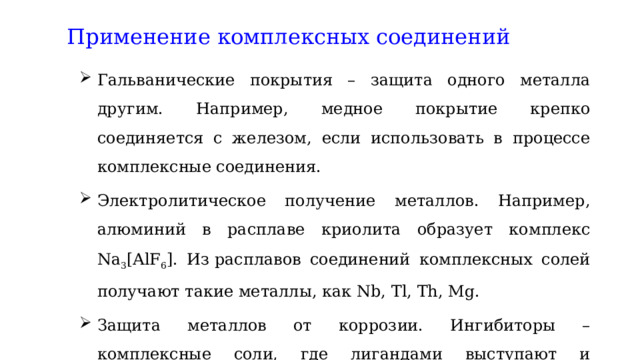 Применение комплексных соединений Гальванические покрытия – защита одного металла другим. Например, медное покрытие крепко соединяется с железом, если использовать в процессе комплексные соединения. Электролитическое получение металлов. Например, алюминий в расплаве криолита образует комплекс Nа 3 [AlF 6 ]. Из расплавов соединений комплексных солей получают такие металлы, как Nb, Tl, Th, Mg. Защита металлов от коррозии. Ингибиторы – комплексные соли, где лигандами выступают и органические вещества. 