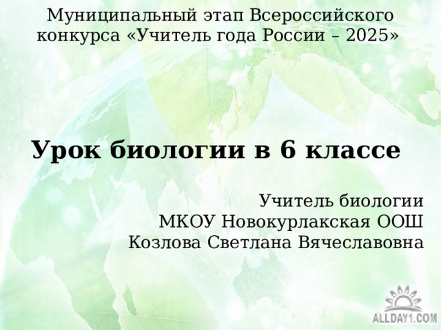 Муниципальный этап Всероссийского конкурса «Учитель года России – 2025» Урок биологии в 6 классе Учитель биологии  МКОУ Новокурлакская ООШ  Козлова Светлана Вячеславовна  