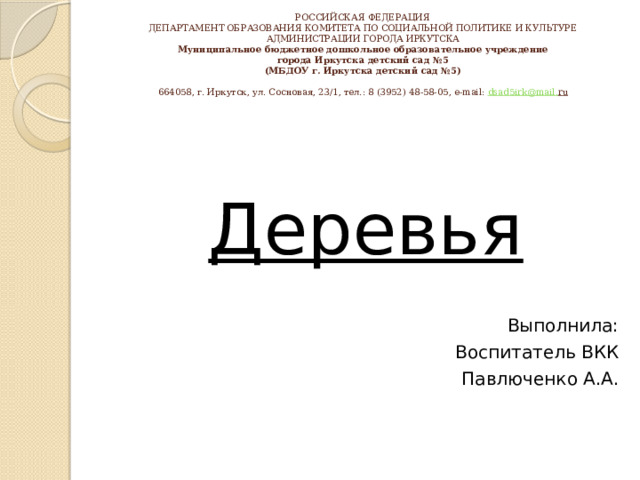 РОССИЙСКАЯ ФЕДЕРАЦИЯ  ДЕПАРТАМЕНТ ОБРАЗОВАНИЯ КОМИТЕТА ПО СОЦИАЛЬНОЙ ПОЛИТИКЕ И КУЛЬТУРЕ  АДМИНИСТРАЦИИ ГОРОДА ИРКУТСКА  Муниципальное бюджетное дошкольное образовательное учреждение  города Иркутска детский сад №5  (МБДОУ г. Иркутска детский сад №5)     664058, г. Иркутск, ул. Сосновая, 23/1, тел.: 8 (3952) 48-58-05, e-mail: dsad 5 irk @ mail . ru   Деревья Выполнила: Воспитатель ВКК  Павлюченко А.А. 