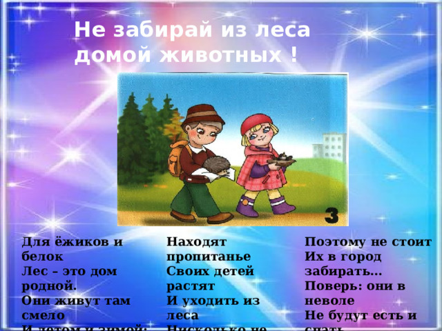Не забирай из леса  домой животных ! Для ёжиков и белок Находят пропитанье Поэтому не стоит Лес – это дом родной. Своих детей растят Их в город забирать… Они живут там смело И уходить из леса Поверь: они в неволе И летом и зимой: Нисколько не хотят… Не будут есть и спать… 