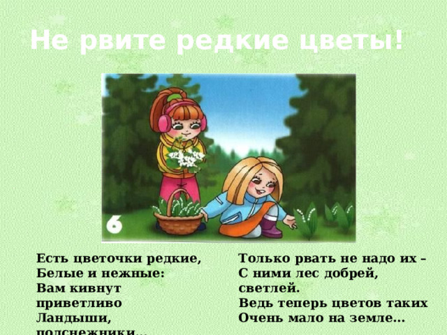 Не рвите редкие цветы! Есть цветочки редкие, Только рвать не надо их – Белые и нежные: С ними лес добрей, светлей. Вам кивнут приветливо Ведь теперь цветов таких Ландыши, подснежники… Очень мало на земле… 