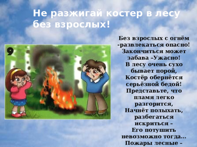 Не разжигай костер в лесу без взрослых! Без взрослых с огнём -развлекаться опасно! Закончиться может забава –Ужасно! В лесу очень сухо бывает порой, Костёр обернётся серьёзной бедой! Представьте, что пламя легко разгорится, Начнёт полыхать, разбегаться искриться – Его потушить невозможно тогда… Пожары лесные – большая беда! 
