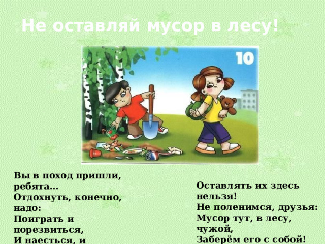 Не оставляй мусор в лесу! Вы в поход пришли, ребята… Отдохнуть, конечно, надо: Поиграть и порезвиться, И наесться, и напиться… Но вокруг остались банки, Целлофан, железки, склянки… Оставлять их здесь нельзя! Не поленимся, друзья: Мусор тут, в лесу, чужой, Заберём его с собой! 