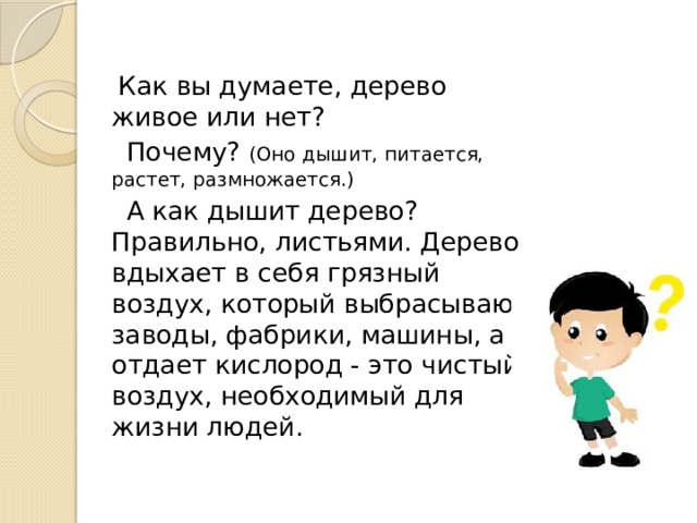 Как вы думаете, дерево живое или нет?  Почему? (Оно дышит, питается, растет, размножается.)  А как дышит дерево? Правильно, листьями. Дерево вдыхает в себя грязный воздух, который выбрасывают заводы, фабрики, машины, а отдает кислород - это чистый воздух, необходимый для жизни людей. 