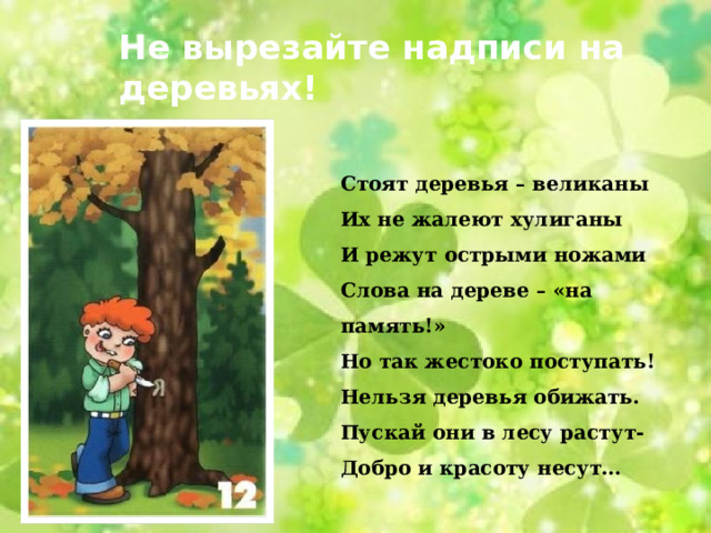 Не вырезайте надписи на деревьях! Стоят деревья – великаны Их не жалеют хулиганы И режут острыми ножами Слова на дереве – «на память!» Но так жестоко поступать! Нельзя деревья обижать. Пускай они в лесу растут- Добро и красоту несут… 