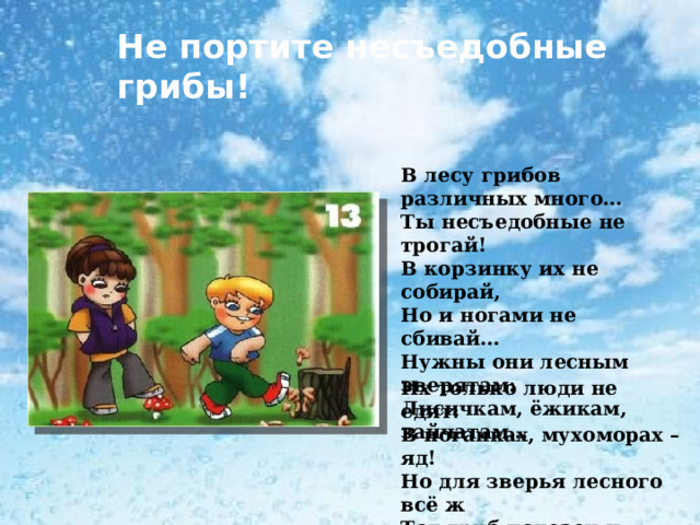 Не портите несъедобные грибы! В лесу грибов различных много… Ты несъедобные не трогай! В корзинку их не собирай, Но и ногами не сбивай… Нужны они лесным зверятам: Лисичкам, ёжикам, зайчатам… Их только люди не едят: В поганках, мухоморах – яд! Но для зверья лесного всё ж Тот гриб полезен и хорош. 