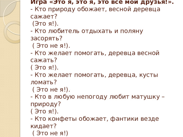 Игра «Это я, это я, это все мои друзья!».  - Кто природу обожает, весной деревца сажает?  (Это я!).  - Кто любитель отдыхать и поляну засорять?  ( Это не я!).  - Кто желает помогать, деревца весной сажать?  ( Это я!).  - Кто желает помогать, деревца, кусты ломать?  ( Это не я!).  - Кто в любую непогоду любит матушку – природу?  ( Это я!).  - Кто конфеты обожает, фантики везде кидает?  ( Это не я!) 