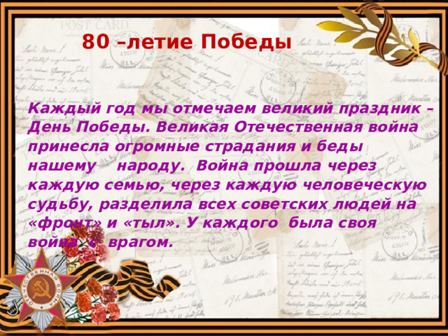 80 –летие Победы Каждый год мы отмечаем великий праздник – День Победы. Великая Отечественная война принесла огромные страдания и беды нашему народу. Война прошла через каждую семью, через каждую человеческую судьбу, разделила всех советских людей на «фронт» и «тыл». У каждого была своя война с врагом.  
