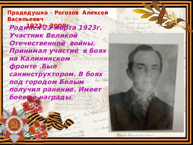 Прадедушка – Рогозов Алексей Васильевич  1923г- 2009г. Родился 23 марта 1923г. Участник Великой Отечественной войны. Принимал участие в боях на Калининском фронте .Был санинструктором. В боях под городом Белым получил ранение. Имеет боевые награды.  