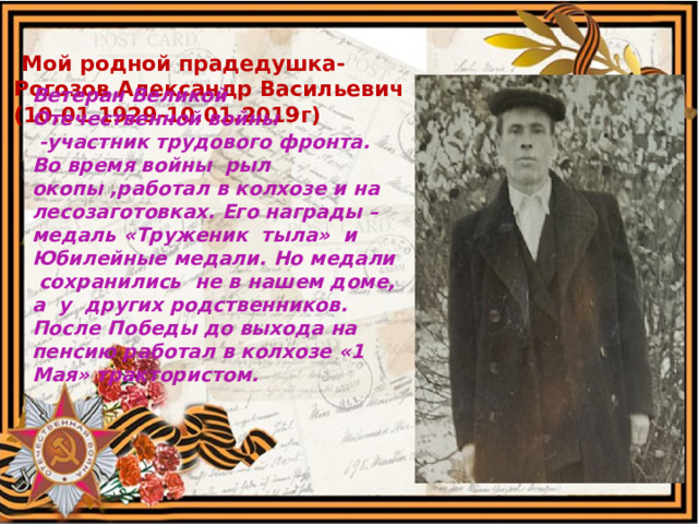  Мой родной прадедушка- Рогозов Александр Васильевич (10.01 1929-10.01.2019г) Ветеран Великой Отечественной войны  -участник трудового фронта. Во время войны рыл окопы ,работал в колхозе и на лесозаготовках. Его награды – медаль «Труженик тыла» и Юбилейные медали. Но медали сохранились не в нашем доме, а у других родственников. После Победы до выхода на пенсию работал в колхозе «1 Мая» трактористом.   
