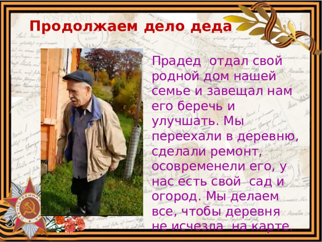 Продолжаем дело деда   Прадед отдал свой родной дом нашей семье и завещал нам его беречь и улучшать. Мы переехали в деревню, сделали ремонт, осовременели его, у нас есть свой сад и огород. Мы делаем все, чтобы деревня не исчезла на карте. 