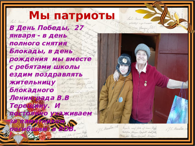  Мы патриоты В День Победы, 27 января - в день полного снятия Блокады, в день рождения мы вместе с ребятами школы ездим поздравлять жительницу блокадного Ленинграда В.В Терещину. И постоянно ухаживаем за памятником погибшим в ВОВ.  