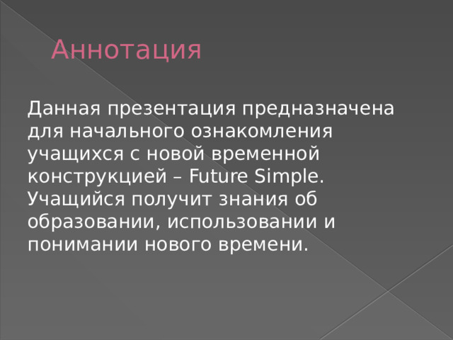 Аннотация Данная презентация предназначена для начального ознакомления учащихся с новой временной конструкцией – Future Simple. Учащийся получит знания об образовании, использовании и понимании нового времени. 