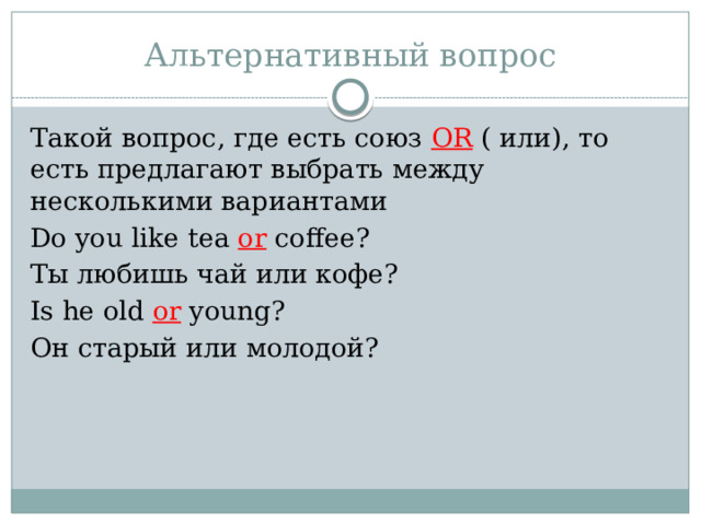 Альтернативный вопрос Такой вопрос, где есть союз OR ( или), то есть предлагают выбрать между несколькими вариантами Do you like tea or coffee? Ты любишь чай или кофе? Is he old or young? Он старый или молодой? 