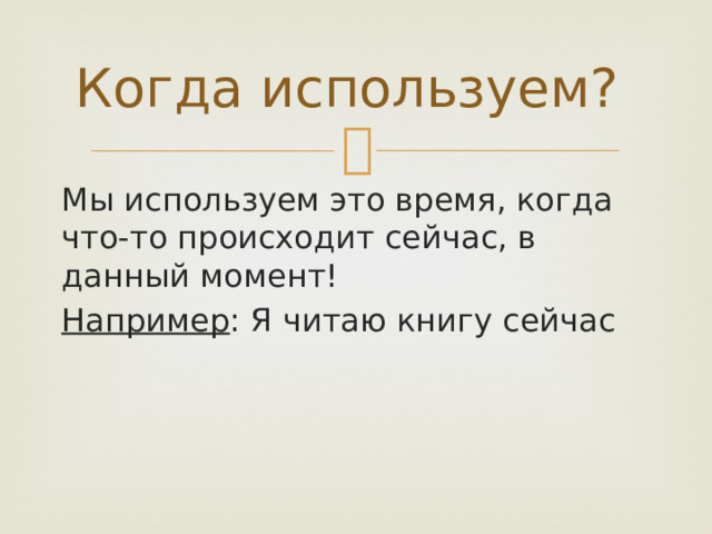Когда используем? Мы используем это время, когда что-то происходит сейчас, в данный момент! Например : Я читаю книгу сейчас 