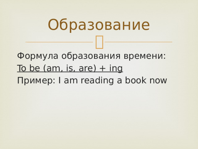 Образование Формула образования времени: To be (am, is, are) + ing Пример: I am reading a book now 