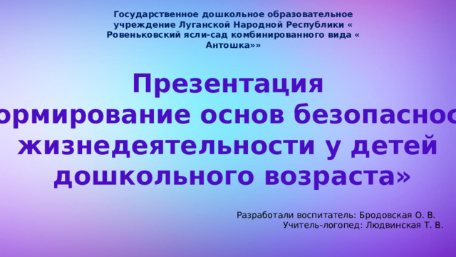 Государственное дошкольное образовательное учреждение Луганской Народной Республики « Ровеньковский ясли-сад комбинированного вида « Антошка»» Презентация «Формирование основ безопасности жизнедеятельности у детей  дошкольного возраста» Разработали воспитатель: Бродовская О. В.  Учитель-логопед: Людвинская Т. В. 