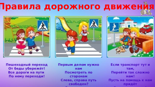 Правила дорожного движения Если транспорт тут и там, Пешеходный переход Первым делом нужно нам От беды убережёт! Посмотреть по сторонам Перейти так сложно нам! Все дороги на пути Слева, справа путь свободен? Пусть на помощь к нам придёт По нему переходи! Здесь подземный переход! Значит, смело переходим!  