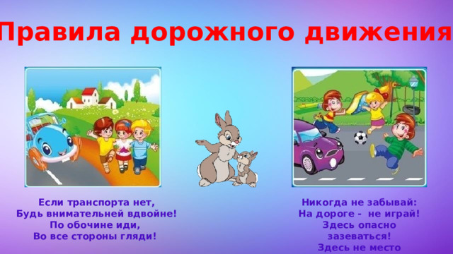 Правила дорожного движения Если транспорта нет, Никогда не забывай: Будь внимательней вдвойне! На дороге - не играй! По обочине иди, Здесь опасно зазеваться! Во все стороны гляди! Здесь не место баловаться! 