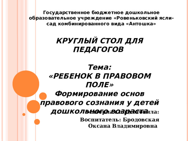 Государственное бюджетное дошкольное образовательное учреждение «Ровеньковский ясли-сад комбинированного вида «Антошка» КРУГЛЫЙ СТОЛ ДЛЯ ПЕДАГОГОВ  Тема: «РЕБЕНОК В ПРАВОВОМ ПОЛЕ» Формирование основ правового сознания у детей дошкольного возраста Материал подготовила: Воспитатель: Бродовская Оксана Владимировна 