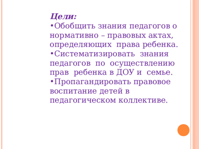 Цели: Обобщить знания педагогов о нормативно – правовых актах, определяющих права ребенка. Систематизировать знания педагогов по осуществлению прав ребенка в ДОУ и семье. Пропагандировать правовое воспитание детей в педагогическом коллективе. 