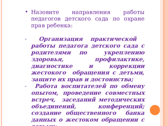 Назовите направления работы педагогов детского сада по охране прав ребенка:  Организация практической работы педагога детского сада с родителями по укреплению здоровья, профилактике, диагностике и коррекции жестокого обращения с детьми, защите их прав и достоинства;  Работа воспитателей по обмену опытом, проведение совместных встреч, заседаний методических объединений, конференций; создание общественного банка данных о жестоком обращении с детьми;  Проведение разъяснительной работы в средствах массовой информации . 