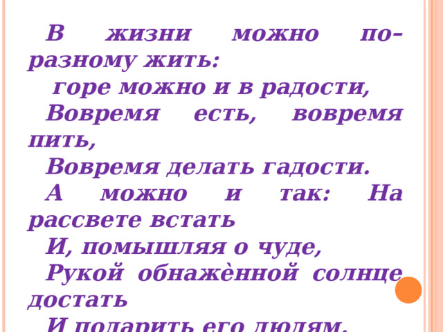 В жизни можно по–разному жить:  горе можно и в радости, Вовремя есть, вовремя пить, Вовремя делать гадости. А можно и так: На рассвете встать И, помышляя о чуде, Рукой обнажѐнной солнце достать И подарить его людям. А.Вознесенский  