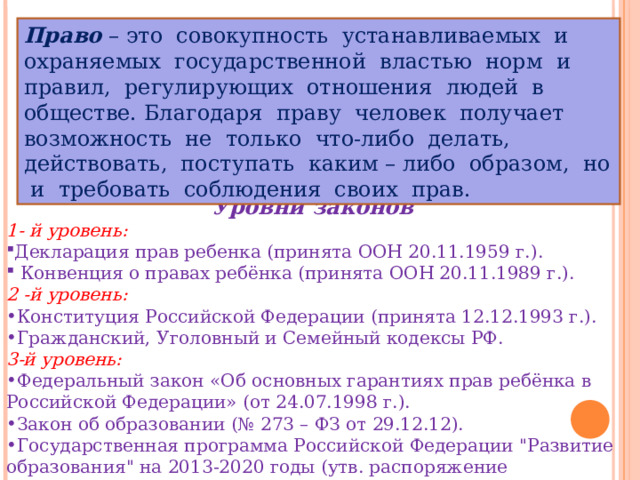 Право – это совокупность устанавливаемых и охраняемых государственной властью норм и правил, регулирующих отношения людей в обществе. Благодаря праву человек получает возможность не только что-либо делать, действовать, поступать каким – либо образом, но и требовать соблюдения своих прав. Уровни законов 1- й уровень: Декларация прав ребенка (принята ООН 20.11.1959 г.).  Конвенция о правах ребёнка (принята ООН 20.11.1989 г.). 2 -й уровень: Конституция Российской Федерации (принята 12.12.1993 г.). Гражданский, Уголовный и Семейный кодексы РФ. 3-й уровень: Федеральный закон «Об основных гарантиях прав ребёнка в Российской Федерации» (от 24.07.1998 г.). Закон об образовании (№ 273 – ФЗ от 29.12.12). Государственная программа Российской Федерации 