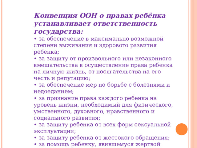 Конвенция ООН о правах ребёнка устанавливает ответственность государства: • за обеспечение в максимально возможной степени выживания и здорового развития ребенка; • за защиту от произвольного или незаконного вмешательства в осуществление права ребенка на личную жизнь, от посягательства на его честь и репутацию; • за обеспечение мер по борьбе с болезнями и недоеданием; • за признание права каждого ребенка на уровень жизни, необходимый для физического, умственного, духовного, нравственного и социального развития; • за защиту ребенка от всех форм сексуальной эксплуатации; • за защиту ребенка от жестокого обращения; • за помощь ребенку, явившемуся жертвой любых видов жестокого обращения. 