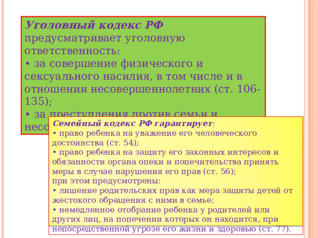 Уголовный кодекс РФ предусматривает уголовную ответственность: • за совершение физического и сексуального насилия, в том числе и в отношении несовершеннолетних (ст. 106-135); • за преступления против семьи и несовершеннолетних (ст. 150-157). Семейный кодекс РФ гарантирует : • право ребенка на уважение его человеческого достоинства (ст. 54); • право ребенка на защиту его законных интересов и обязанности органа опеки и попечительства принять меры в случае нарушения его прав (ст. 56); при этом предусмотрены: • лишение родительских прав как мера защиты детей от жестокого обращения с ними в семье; • немедленное отобрание ребенка у родителей или других лиц, на попечении которых он находится, при непосредственной угрозе его жизни и здоровью (ст. 77). 