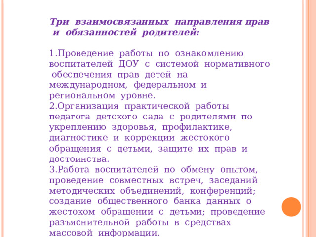 Три взаимосвязанных направления прав и обязанностей родителей:  Проведение работы по ознакомлению воспитателей ДОУ с системой нормативного обеспечения прав детей на международном, федеральном и региональном уровне. Организация практической работы педагога детского сада с родителями по укреплению здоровья, профилактике, диагностике и коррекции жестокого обращения с детьми, защите их прав и достоинства. Работа воспитателей по обмену опытом, проведение совместных встреч, заседаний методических объединений, конференций; создание общественного банка данных о жестоком обращении с детьми; проведение разъяснительной работы в средствах массовой информации. 