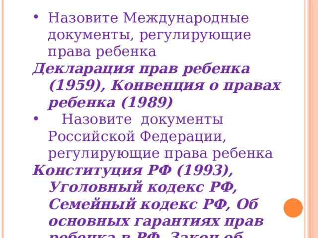Назовите Международные документы, регулирующие права ребенка Декларация прав ребенка (1959), Конвенция о правах ребенка (1989)  Назовите документы Российской Федерации, регулирующие права ребенка Конституция РФ (1993), Уголовный кодекс РФ, Семейный кодекс РФ, Об основных гарантиях прав ребенка в РФ, Закон об образовании в РФ № 273 – ФЗ (29.12.12.) 
