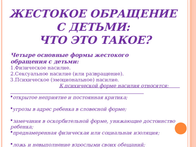 ЖЕСТОКОЕ ОБРАЩЕНИЕ С ДЕТЬМИ: ЧТО ЭТО ТАКОЕ? Четыре основные формы жестокого обращения с детьми: Физическое насилие. Сексуальное насилие (или развращение). Психическое (эмоциональное) насилие. К психической форме насилия относятся: открытое неприятие и постоянная критика; угрозы в адрес ребенка в словесной форме; замечания в оскорбительной форме, унижающие достоинство ребенка; преднамеренная физическая или социальная изоляция; ложь и невыполнение взрослыми своих обещаний; однократное грубое психическое воздействие, вызывающее психическую травму. 4. Пренебрежение нуждами ребенка. 