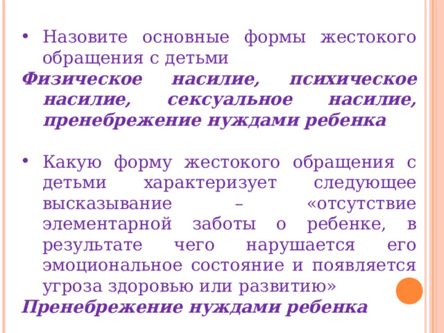 Назовите основные формы жестокого обращения с детьми Физическое насилие, психическое насилие, сексуальное насилие, пренебрежение нуждами ребенка  Какую форму жестокого обращения с детьми характеризует следующее высказывание – «отсутствие элементарной заботы о ребенке, в результате чего нарушается его эмоциональное состояние и появляется угроза здоровью или развитию» Пренебрежение нуждами ребенка 