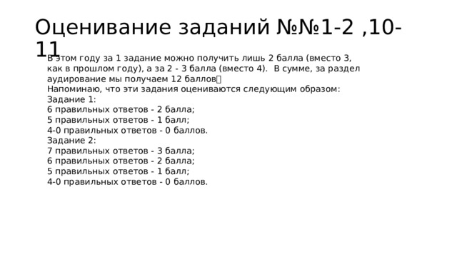 Оценивание заданий №№1-2 ,10-11 В этом году за 1 задание можно получить лишь 2 балла (вместо 3, как в прошлом году), а за 2 - 3 балла (вместо 4).  В сумме, за раздел аудирование мы получаем 12 баллов❗️ Напоминаю, что эти задания оцениваются следующим образом: Задание 1: 6 правильных ответов - 2 балла; 5 правильных ответов - 1 балл; 4-0 правильных ответов - 0 баллов. Задание 2: 7 правильных ответов - 3 балла; 6 правильных ответов - 2 балла; 5 правильных ответов - 1 балл; 4-0 правильных ответов - 0 баллов. 