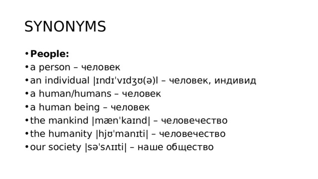 SYNONYMS People: a person – человек an individual |ɪndɪˈvɪdʒʊ(ə)l – человек, индивид a human/humans – человек a human being – человек the mankind |mænˈkaɪnd| – человечество the humanity |hjʊˈmanɪti| – человечество our society |səˈsʌɪɪti| – наше общество 