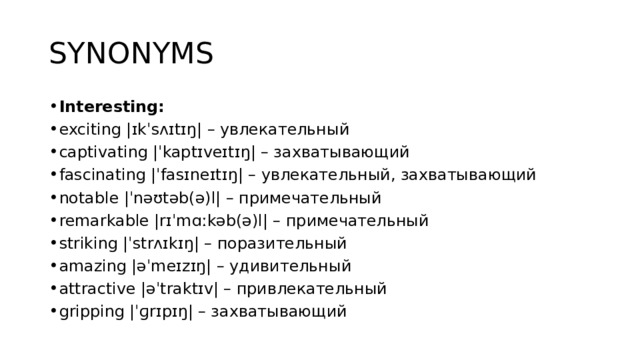 SYNONYMS Interesting: exciting |ɪkˈsʌɪtɪŋ| – увлекательный captivating |ˈkaptɪveɪtɪŋ| – захватывающий fascinating |ˈfasɪneɪtɪŋ| – увлекательный, захватывающий notable |ˈnəʊtəb(ə)l| – примечательный remarkable |rɪˈmɑːkəb(ə)l| – примечательный striking |ˈstrʌɪkɪŋ| – поразительный amazing |əˈmeɪzɪŋ| – удивительный attractive |əˈtraktɪv| – привлекательный gripping |ˈɡrɪpɪŋ| – захватывающий 