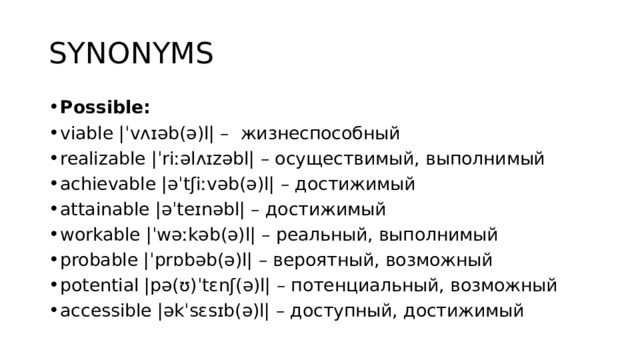 SYNONYMS Possible: viable |ˈvʌɪəb(ə)l| –  жизнеспособный realizable |ˈriːəlʌɪzəbl| – осуществимый, выполнимый achievable |əˈtʃiːvəb(ə)l| – достижимый attainable |əˈteɪnəbl| – достижимый workable |ˈwəːkəb(ə)l| – реальный, выполнимый probable |ˈprɒbəb(ə)l| – вероятный, возможный potential |pə(ʊ)ˈtɛnʃ(ə)l| – потенциальный, возможный accessible |əkˈsɛsɪb(ə)l| – доступный, достижимый 